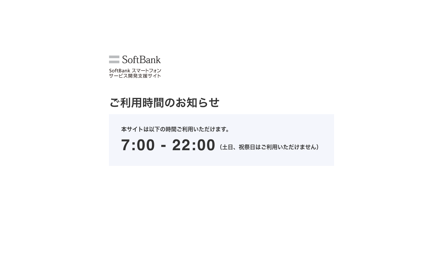 SoftBankスマートフォン サービス開発支援サイト 及び サポートサイトのご利用者さま｜営業時間外のため、サイトをご利用いただけません｜ご利用時間7:00～22:00（土日・祝祭日を除く）｜ご利用者様におかれましてはご不便をおかけしますが、ご協力のほどお願い申し上げます。